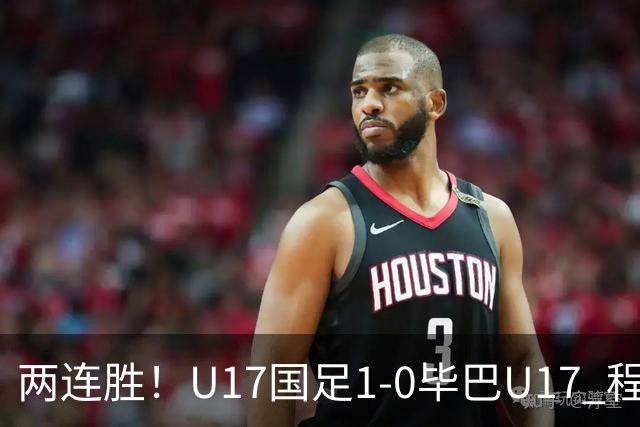 两连胜！U17国足1-0毕巴U17 程晟涵连场头球破门制胜赵松源中楣