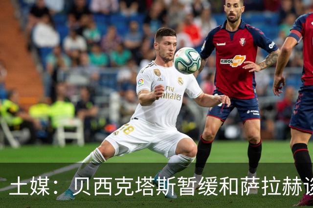 土媒：贝西克塔斯暂缓和萨拉赫谈判，转而准备引进苏莱