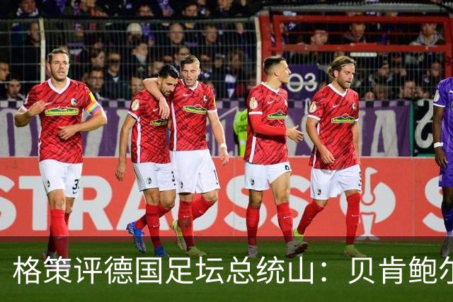格策评德国足坛总统山：贝肯鲍尔、盖德·穆勒、马特乌斯、诺伊尔